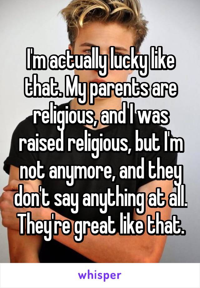 I'm actually lucky like that. My parents are religious, and I was raised religious, but I'm not anymore, and they don't say anything at all. They're great like that.