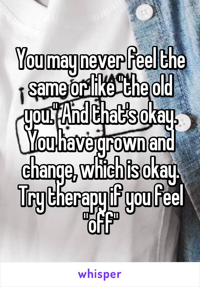 You may never feel the same or like "the old you." And that's okay. You have grown and change, which is okay. Try therapy if you feel "off"