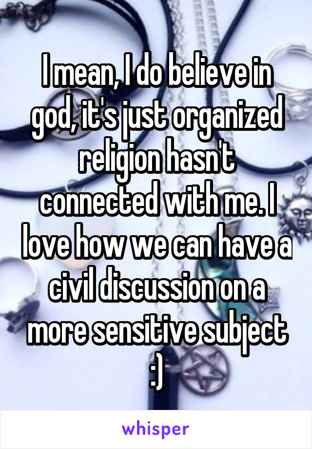 I mean, I do believe in god, it's just organized religion hasn't connected with me. I love how we can have a civil discussion on a more sensitive subject :)