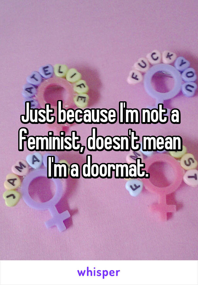 Just because I'm not a feminist, doesn't mean I'm a doormat. 