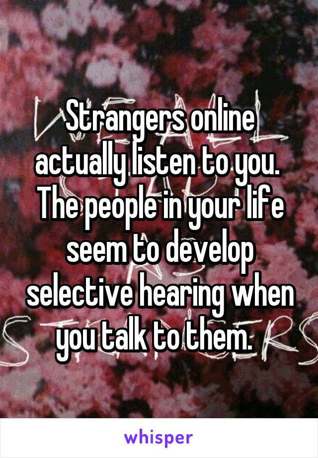 Strangers online actually listen to you.  The people in your life seem to develop selective hearing when you talk to them.  