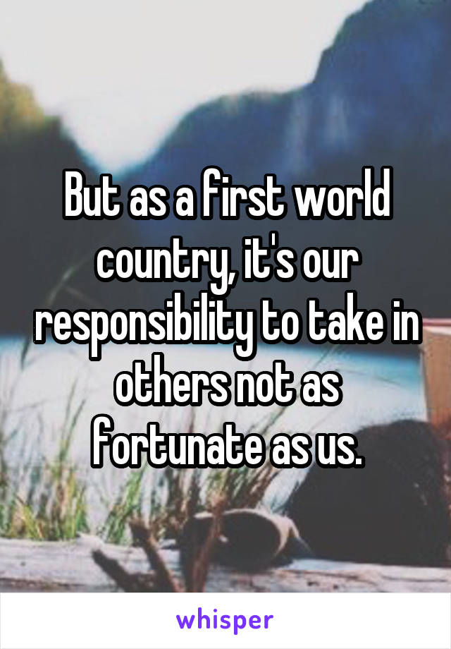 But as a first world country, it's our responsibility to take in others not as fortunate as us.