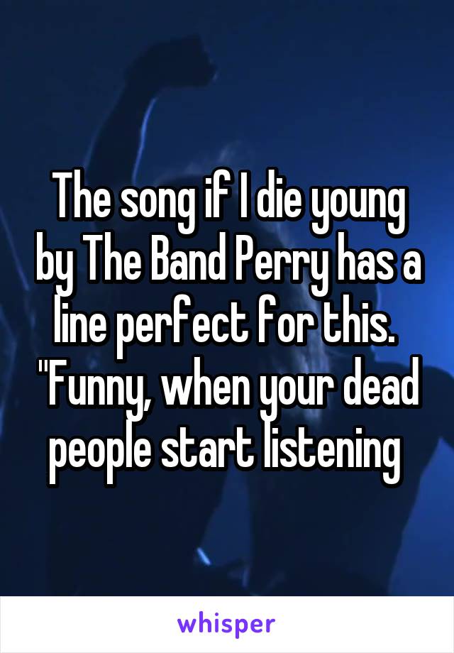 The song if I die young by The Band Perry has a line perfect for this.  "Funny, when your dead people start listening 