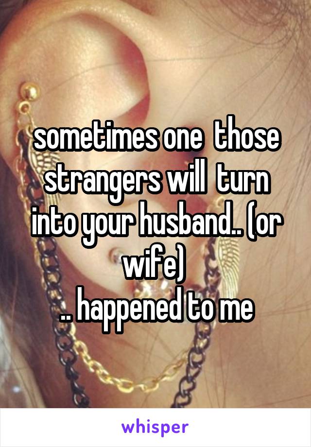 sometimes one  those strangers will  turn into your husband.. (or wife) 
.. happened to me