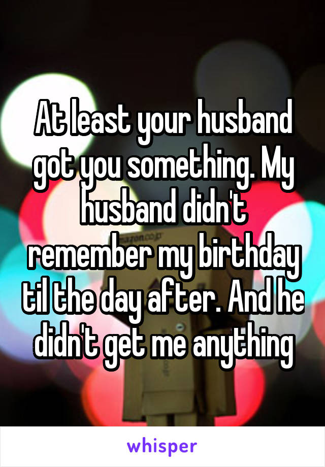 At least your husband got you something. My husband didn't remember my birthday til the day after. And he didn't get me anything