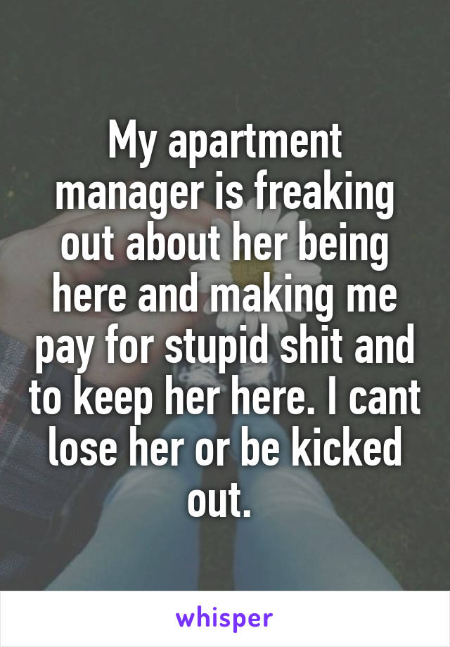 My apartment manager is freaking out about her being here and making me pay for stupid shit and to keep her here. I cant lose her or be kicked out. 