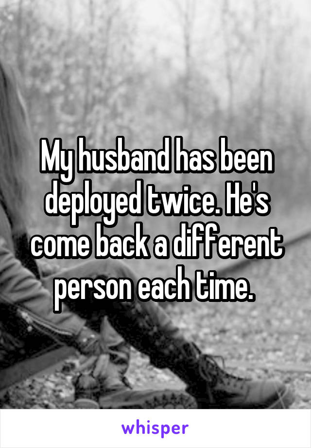 My husband has been deployed twice. He's come back a different person each time. 