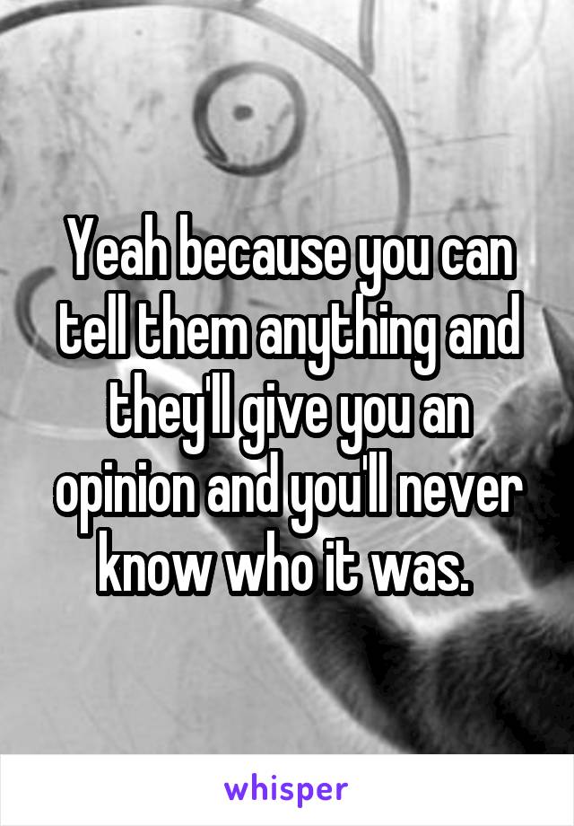 Yeah because you can tell them anything and they'll give you an opinion and you'll never know who it was. 