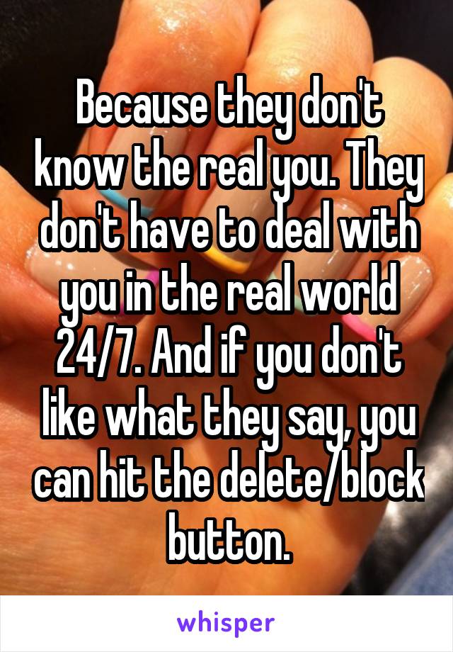 Because they don't know the real you. They don't have to deal with you in the real world 24/7. And if you don't like what they say, you can hit the delete/block button.