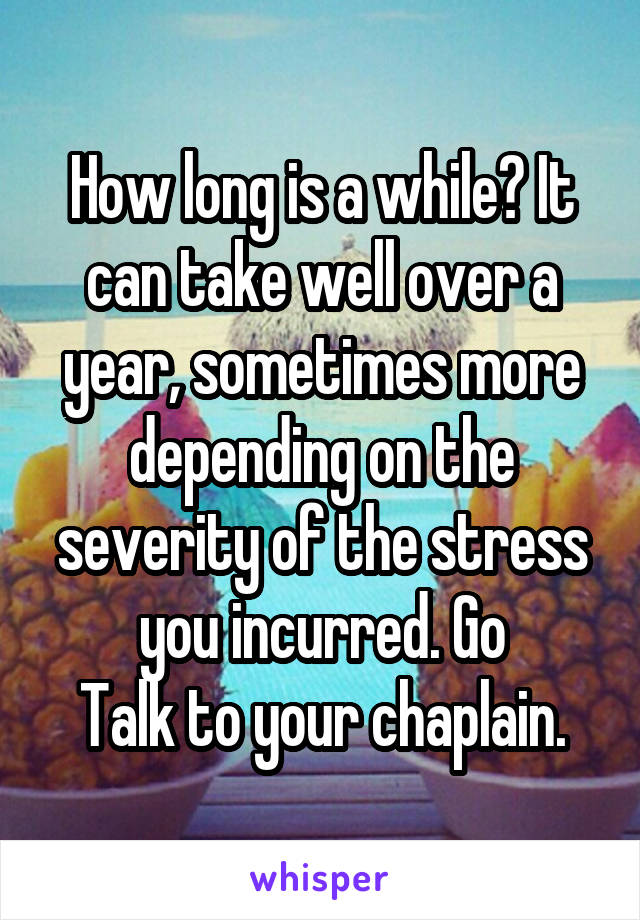 How long is a while? It can take well over a year, sometimes more depending on the severity of the stress you incurred. Go
Talk to your chaplain.
