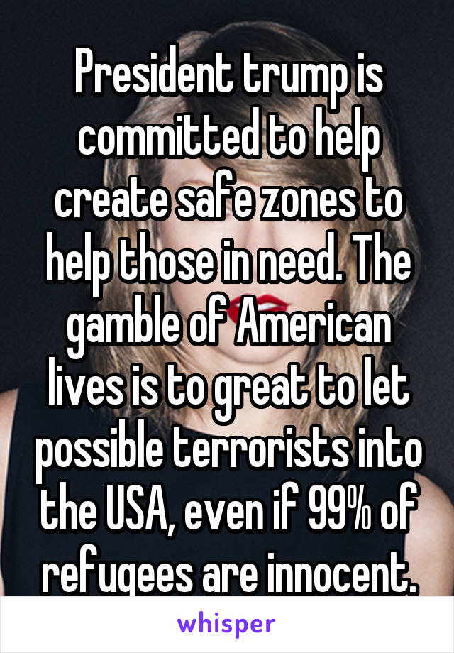 President trump is committed to help create safe zones to help those in need. The gamble of American lives is to great to let possible terrorists into the USA, even if 99% of refugees are innocent.