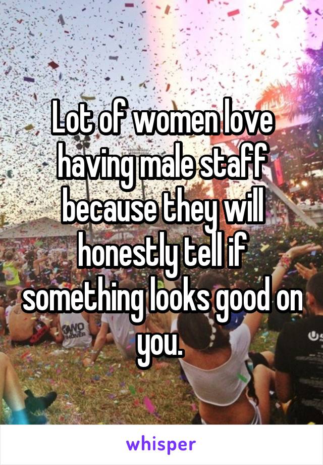 Lot of women love having male staff because they will honestly tell if something looks good on you. 