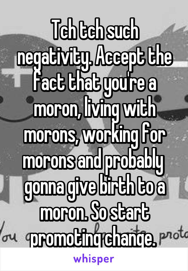 Tch tch such negativity. Accept the fact that you're a moron, living with morons, working for morons and probably  gonna give birth to a moron. So start promoting change. 