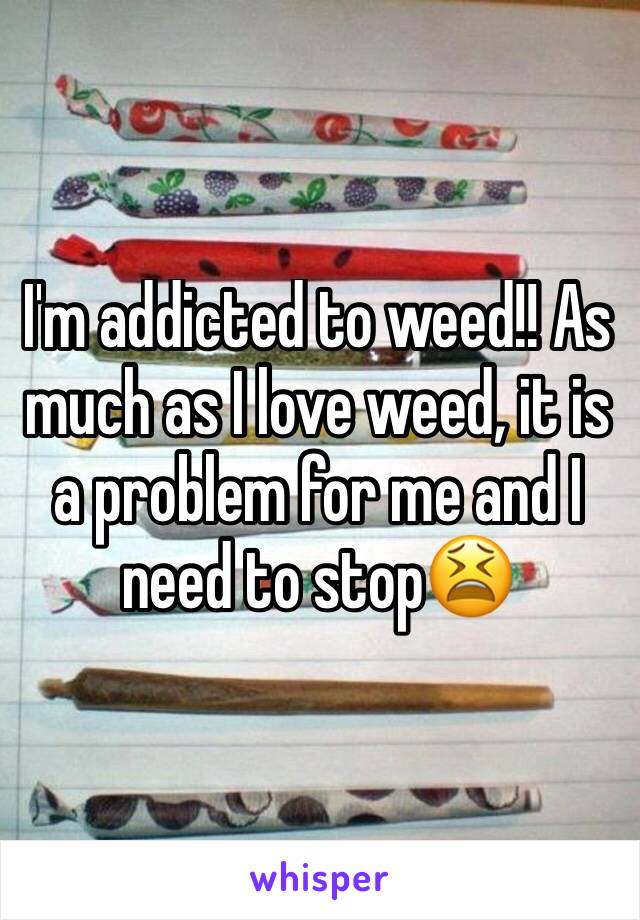 I'm addicted to weed!! As much as I love weed, it is a problem for me and I need to stop😫