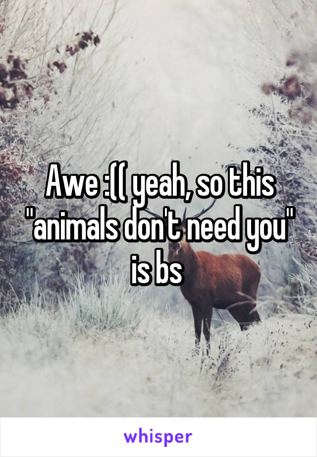 Awe :(( yeah, so this "animals don't need you" is bs 