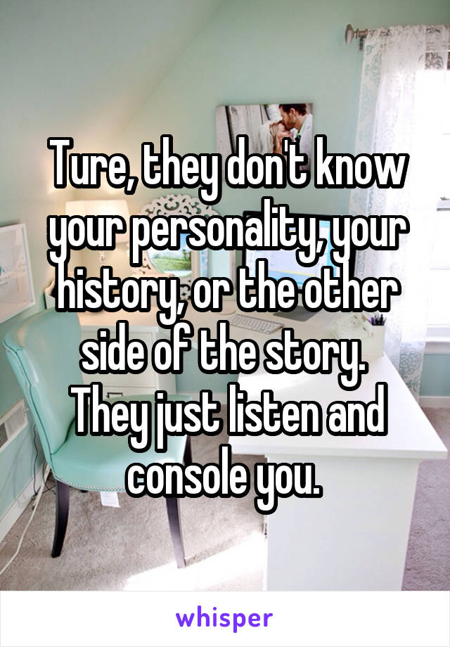 Ture, they don't know your personality, your history, or the other side of the story. 
They just listen and console you. 