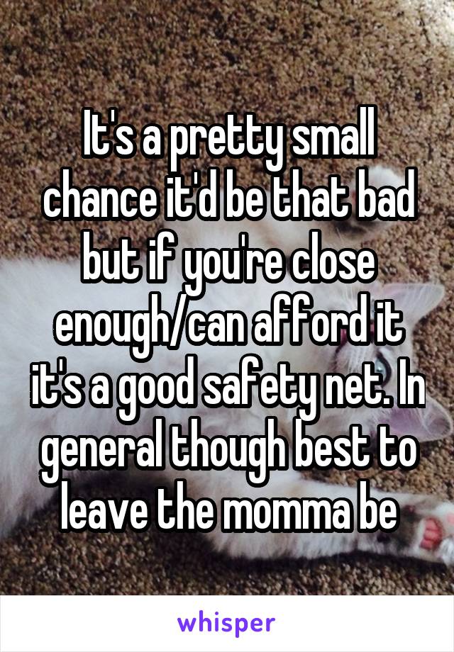 It's a pretty small chance it'd be that bad but if you're close enough/can afford it it's a good safety net. In general though best to leave the momma be