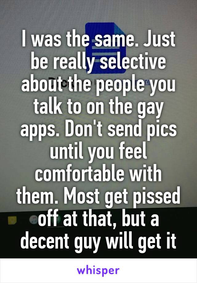 I was the same. Just be really selective about the people you talk to on the gay apps. Don't send pics until you feel comfortable with them. Most get pissed off at that, but a decent guy will get it