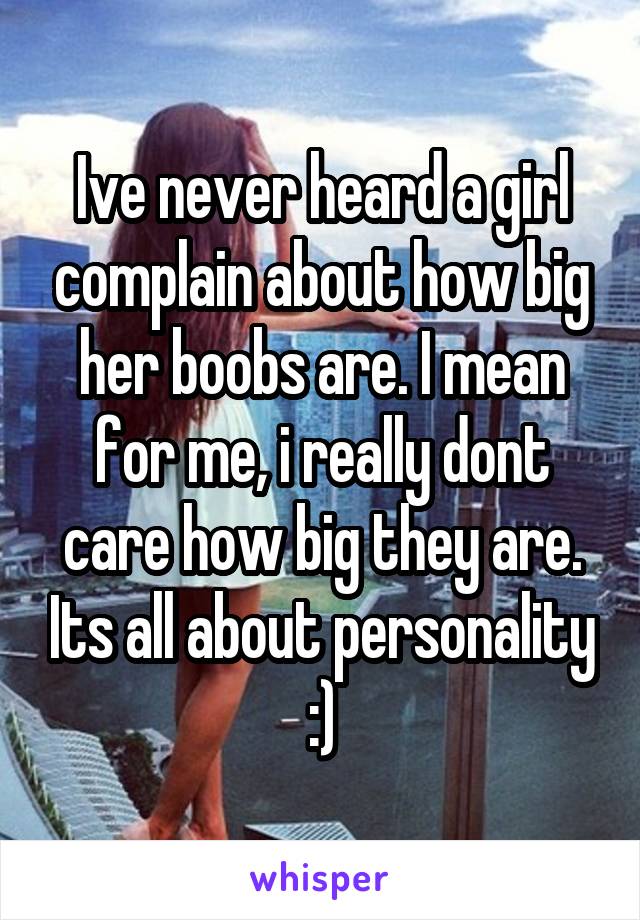 Ive never heard a girl complain about how big her boobs are. I mean for me, i really dont care how big they are. Its all about personality :)