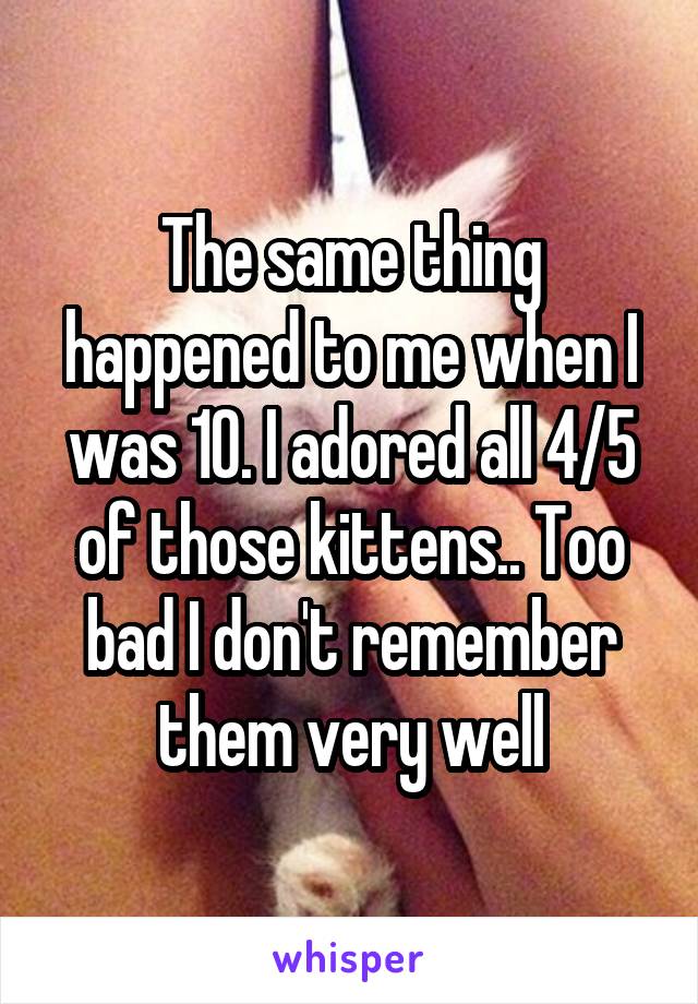 The same thing happened to me when I was 10. I adored all 4/5 of those kittens.. Too bad I don't remember them very well