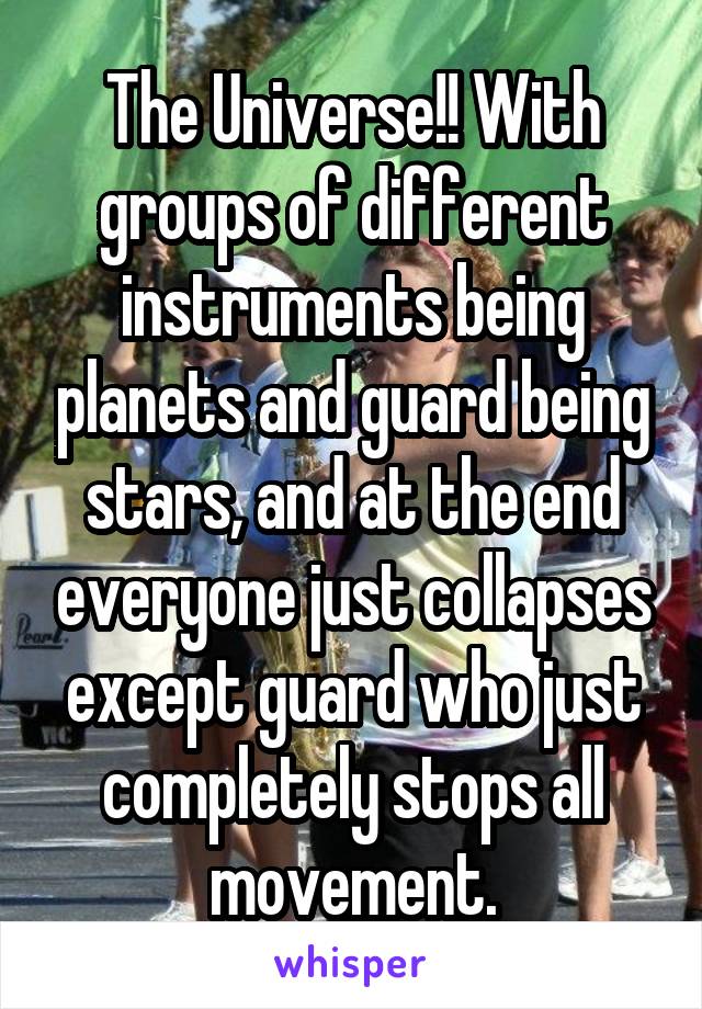 The Universe!! With groups of different instruments being planets and guard being stars, and at the end everyone just collapses except guard who just completely stops all movement.