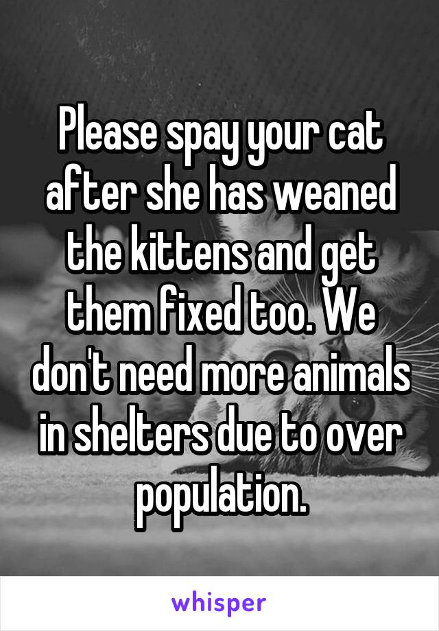 Please spay your cat after she has weaned the kittens and get them fixed too. We don't need more animals in shelters due to over population.