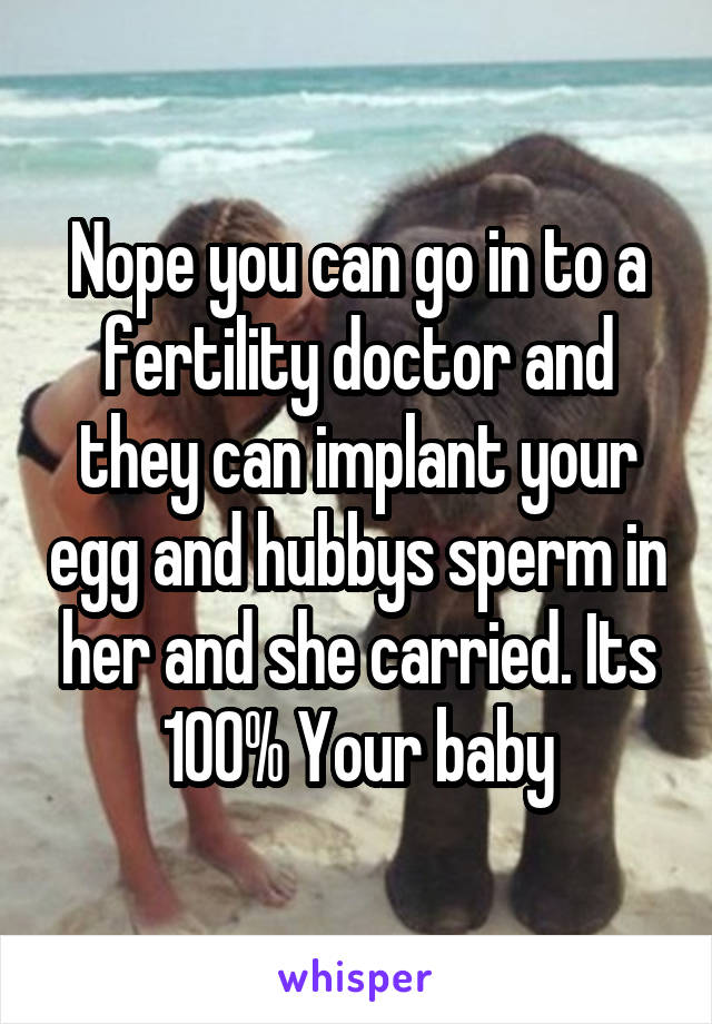 Nope you can go in to a fertility doctor and they can implant your egg and hubbys sperm in her and she carried. Its 100% Your baby