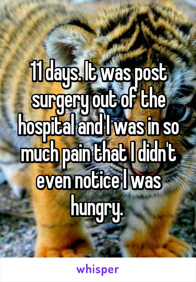 11 days. It was post surgery out of the hospital and I was in so much pain that I didn't even notice I was hungry. 