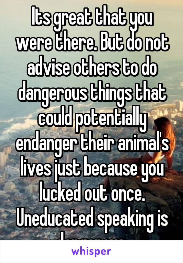 Its great that you were there. But do not advise others to do dangerous things that could potentially endanger their animal's lives just because you lucked out once. Uneducated speaking is dangerous.