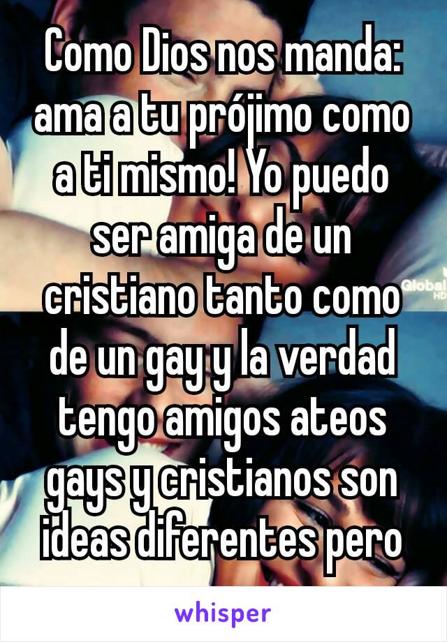 Como Dios nos manda: ama a tu prójimo como a ti mismo! Yo puedo ser amiga de un cristiano tanto como de un gay y la verdad tengo amigos ateos gays y cristianos son ideas diferentes pero son personas 