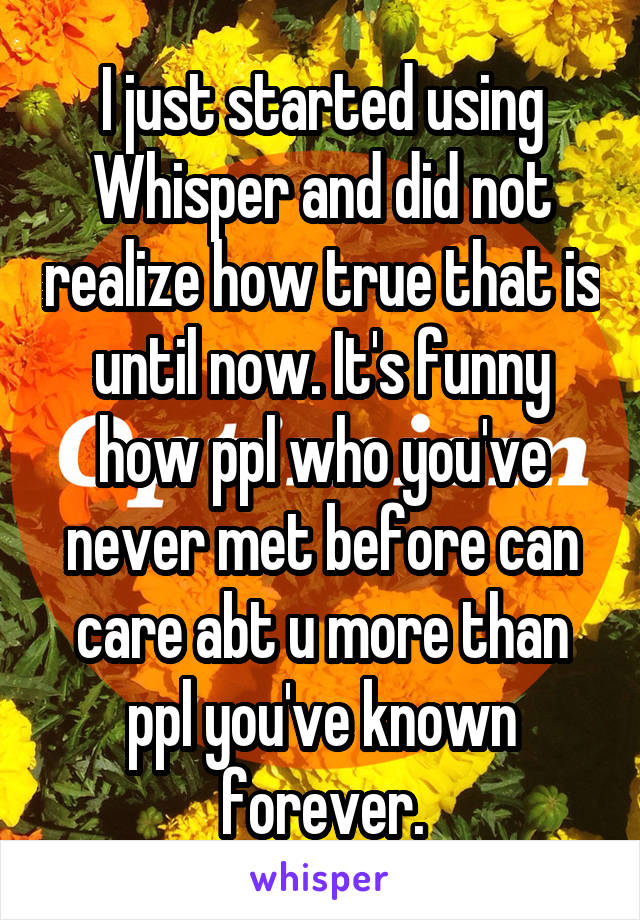I just started using Whisper and did not realize how true that is until now. It's funny how ppl who you've never met before can care abt u more than ppl you've known forever.