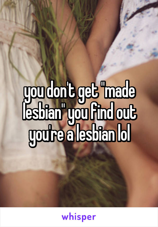 you don't get "made lesbian" you find out you're a lesbian lol