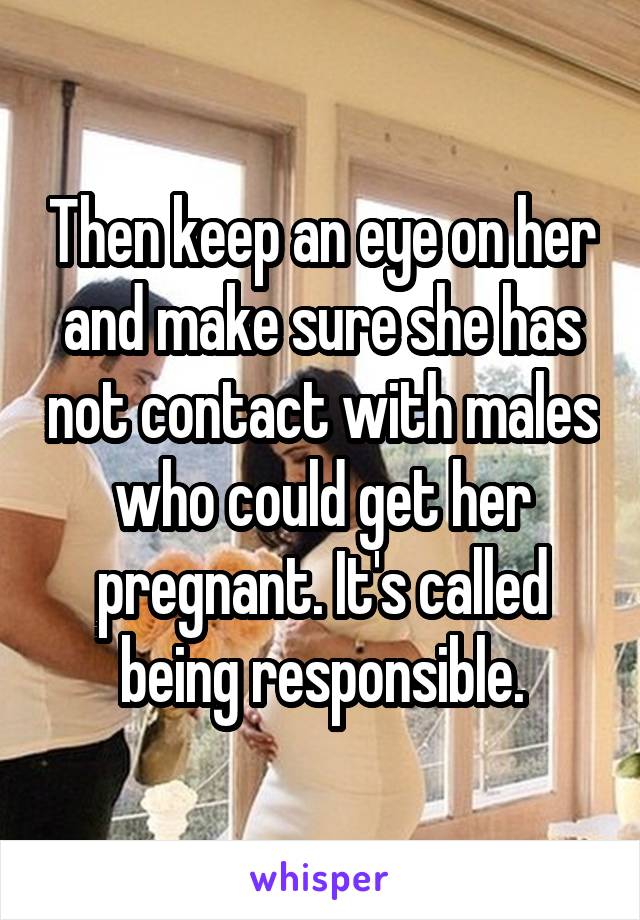 Then keep an eye on her and make sure she has not contact with males who could get her pregnant. It's called being responsible.