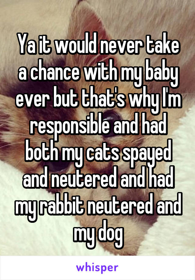 Ya it would never take a chance with my baby ever but that's why I'm responsible and had both my cats spayed and neutered and had my rabbit neutered and my dog