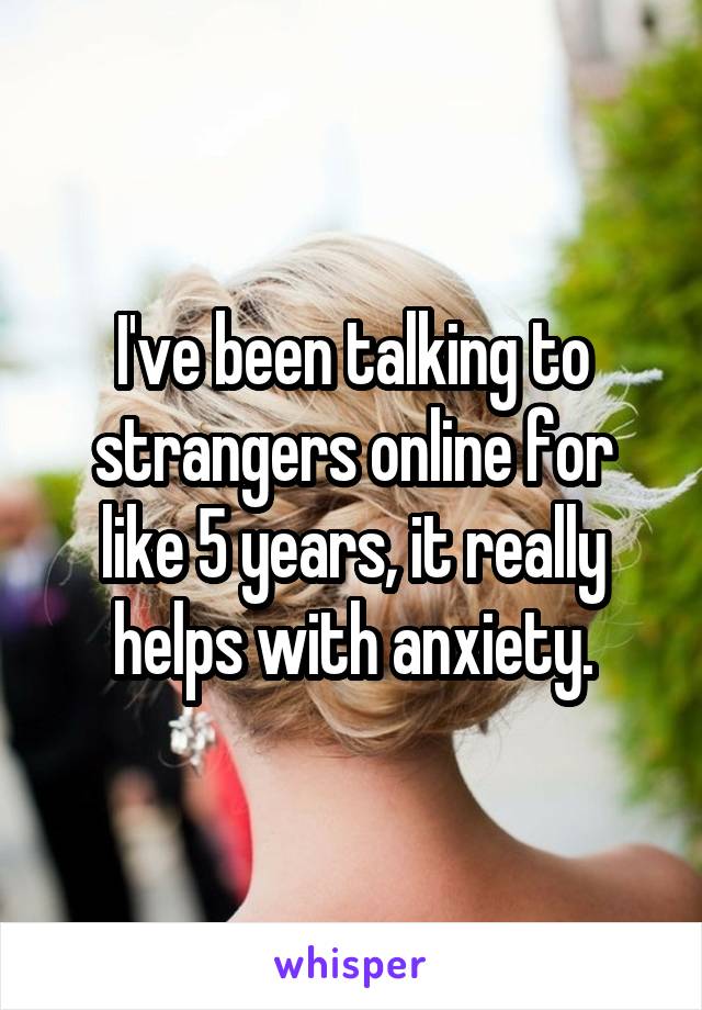 I've been talking to strangers online for like 5 years, it really helps with anxiety.