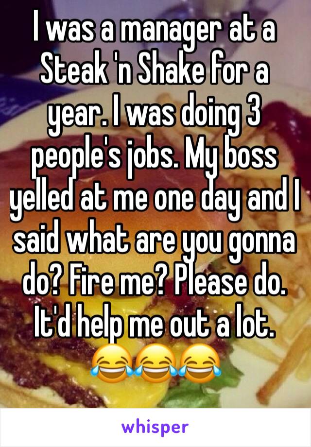 I was a manager at a Steak 'n Shake for a year. I was doing 3 people's jobs. My boss yelled at me one day and I said what are you gonna do? Fire me? Please do. It'd help me out a lot. 
😂😂😂