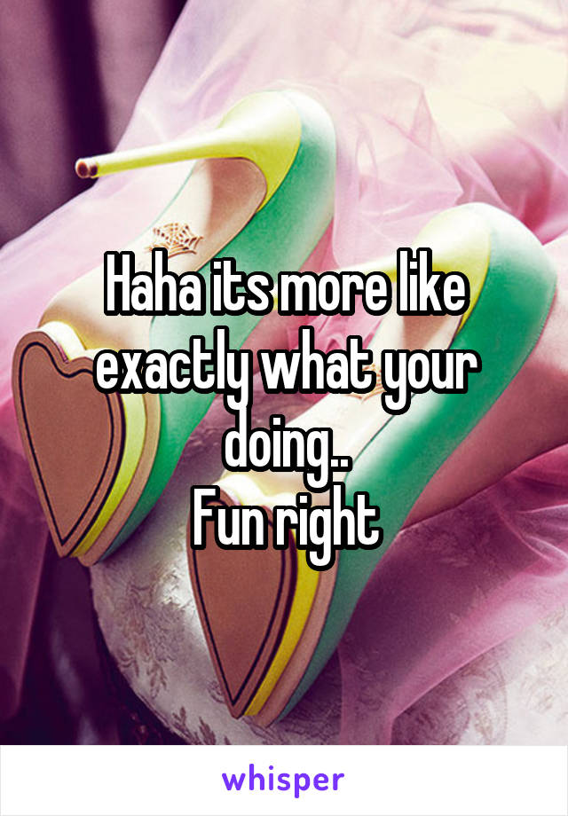 Haha its more like exactly what your doing..
Fun right