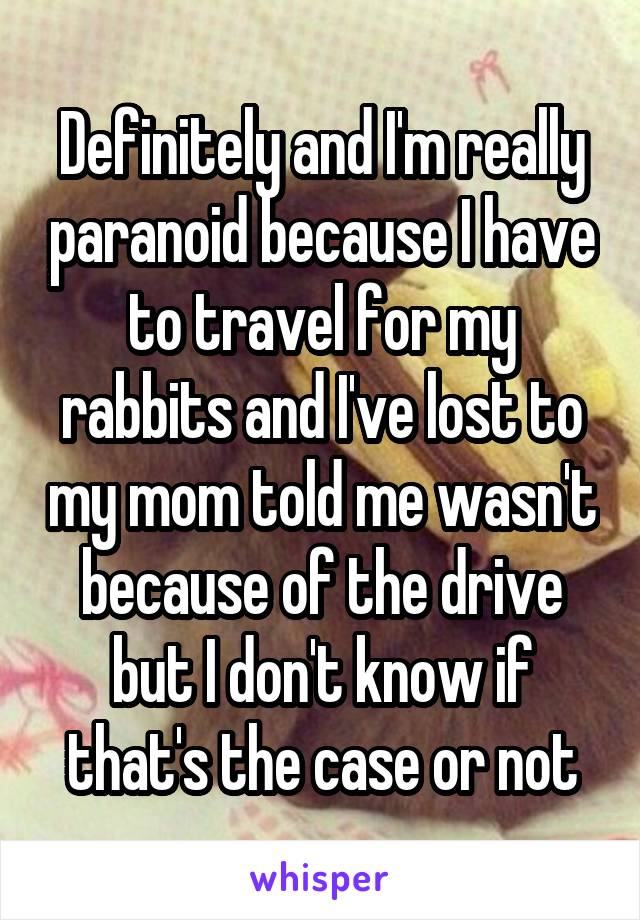 Definitely and I'm really paranoid because I have to travel for my rabbits and I've lost to my mom told me wasn't because of the drive but I don't know if that's the case or not