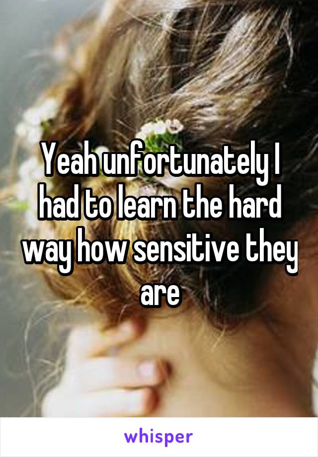 Yeah unfortunately I had to learn the hard way how sensitive they are