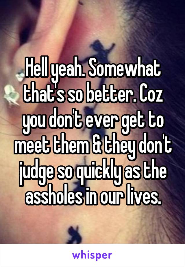 Hell yeah. Somewhat that's so better. Coz you don't ever get to meet them & they don't judge so quickly as the assholes in our lives.