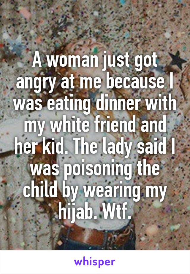 A woman just got angry at me because I was eating dinner with my white friend and her kid. The lady said I was poisoning the child by wearing my hijab. Wtf.