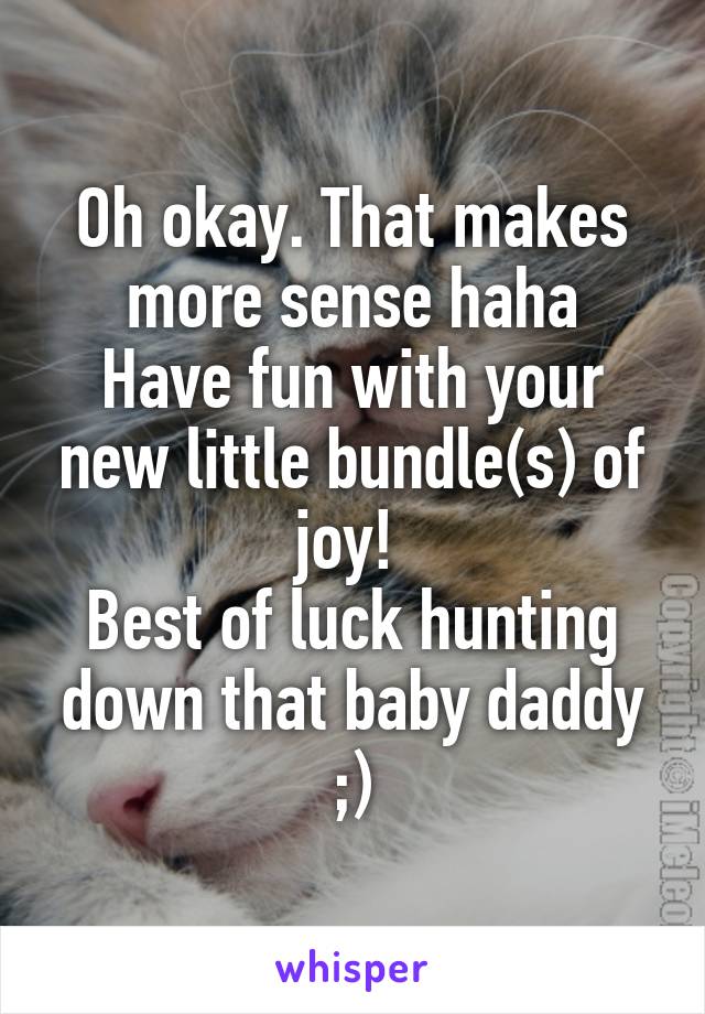 Oh okay. That makes more sense haha
Have fun with your new little bundle(s) of joy! 
Best of luck hunting down that baby daddy ;)