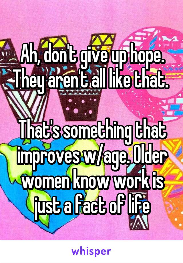 Ah, don't give up hope. They aren't all like that. 

That's something that improves w/age. Older women know work is just a fact of life