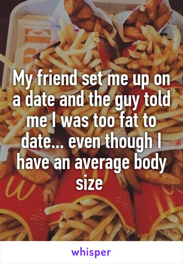 My friend set me up on a date and the guy told me I was too fat to date... even though I have an average body size 