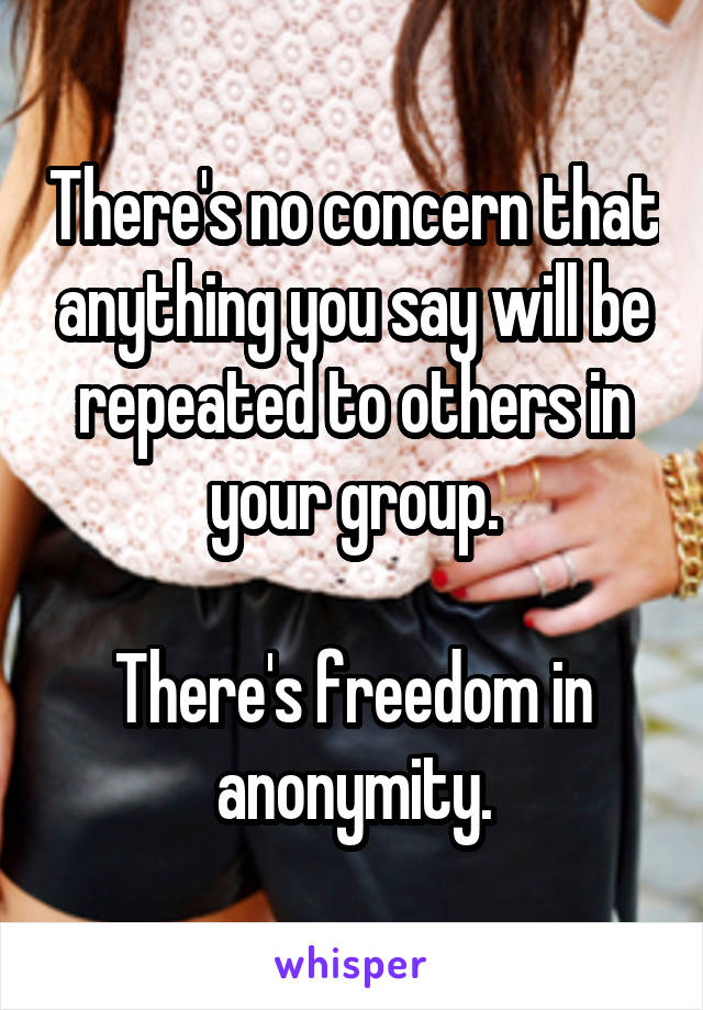 There's no concern that anything you say will be repeated to others in your group.

There's freedom in anonymity.