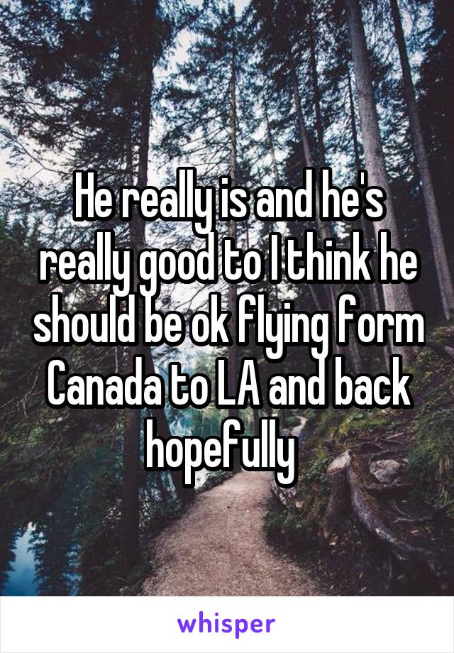 He really is and he's really good to I think he should be ok flying form Canada to LA and back hopefully  