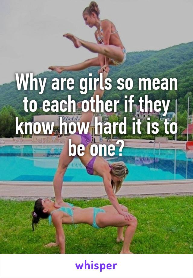 Why are girls so mean to each other if they know how hard it is to be one?

