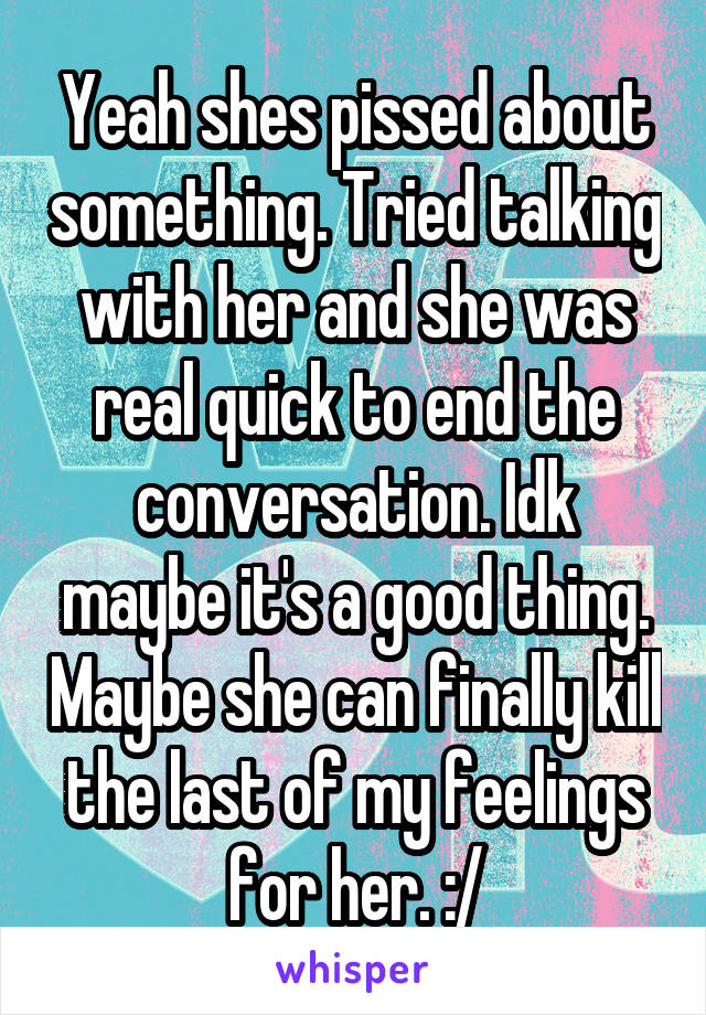 Yeah shes pissed about something. Tried talking with her and she was real quick to end the conversation. Idk maybe it's a good thing. Maybe she can finally kill the last of my feelings for her. :/