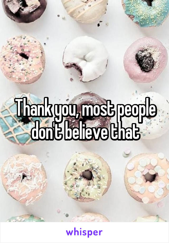 Thank you, most people don't believe that