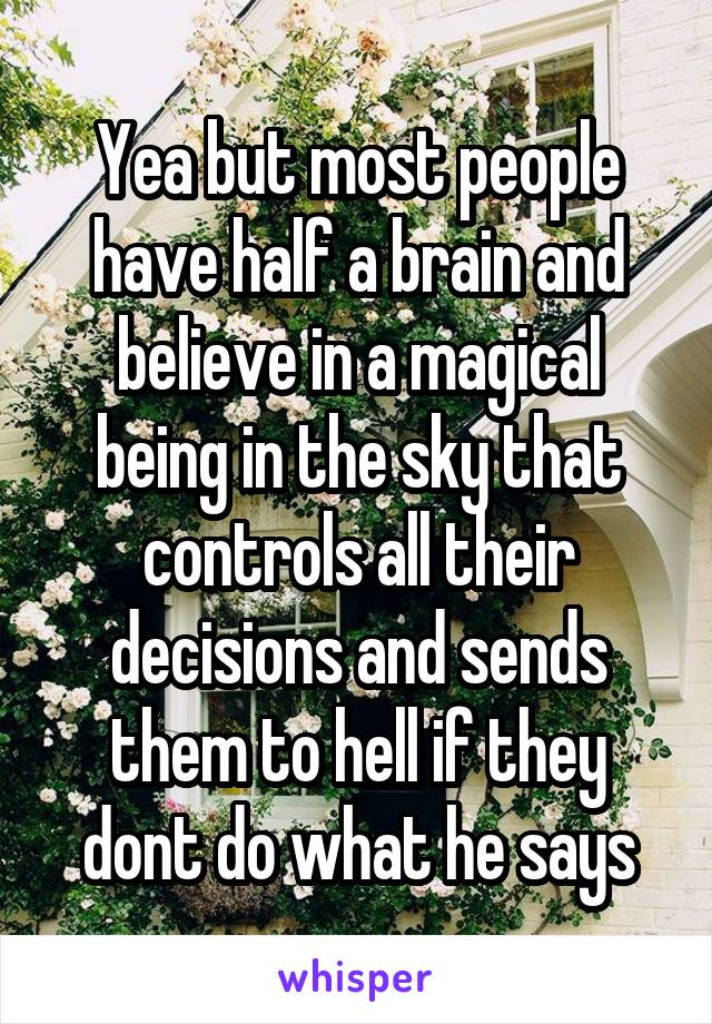 Yea but most people have half a brain and believe in a magical being in the sky that controls all their decisions and sends them to hell if they dont do what he says